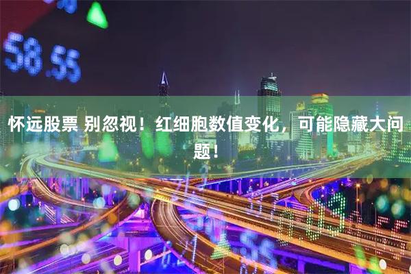 怀远股票 别忽视！红细胞数值变化，可能隐藏大问题！