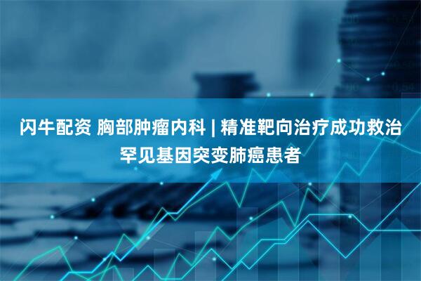 闪牛配资 胸部肿瘤内科 | 精准靶向治疗成功救治罕见基因突变肺癌患者