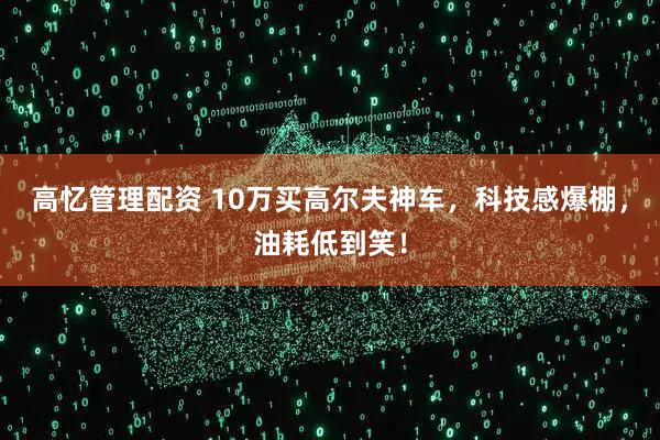 高忆管理配资 10万买高尔夫神车，科技感爆棚，油耗低到笑！