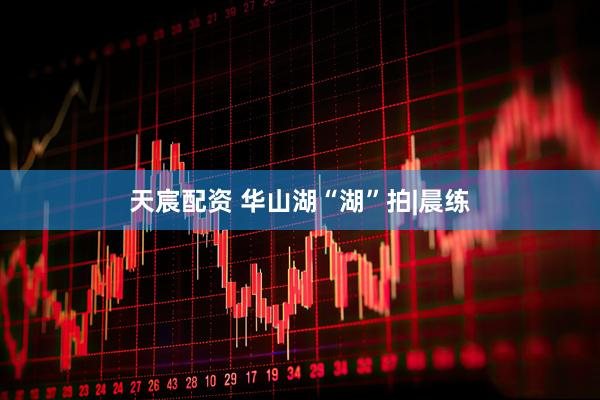 天宸配资 华山湖“湖”拍|晨练