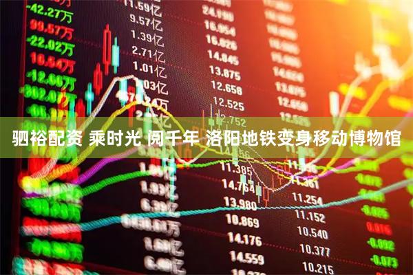驷裕配资 乘时光 阅千年 洛阳地铁变身移动博物馆