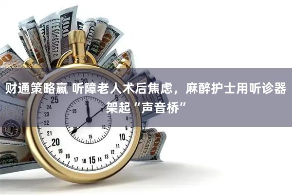 财通策略嬴 听障老人术后焦虑，麻醉护士用听诊器架起“声音桥”