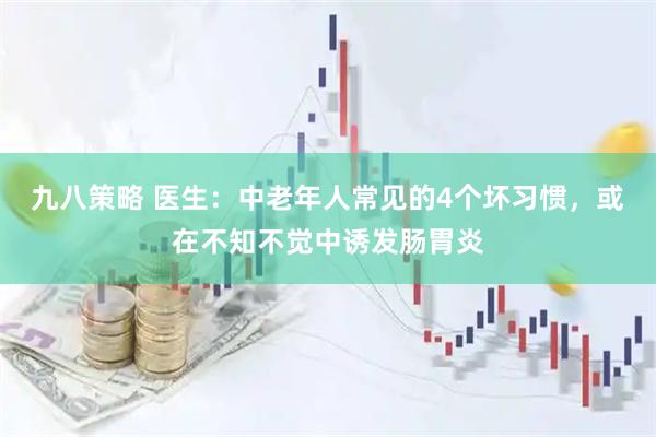 九八策略 医生：中老年人常见的4个坏习惯，或在不知不觉中诱发肠胃炎