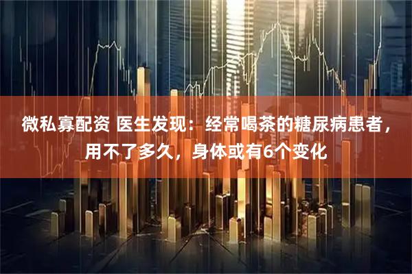 微私寡配资 医生发现：经常喝茶的糖尿病患者，用不了多久，身体或有6个变化