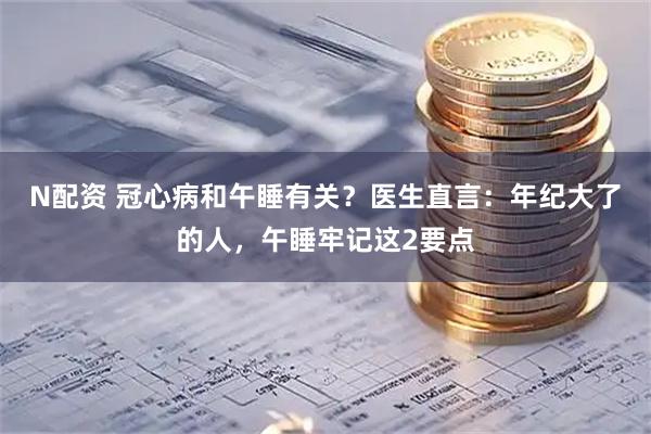 N配资 冠心病和午睡有关？医生直言：年纪大了的人，午睡牢记这2要点