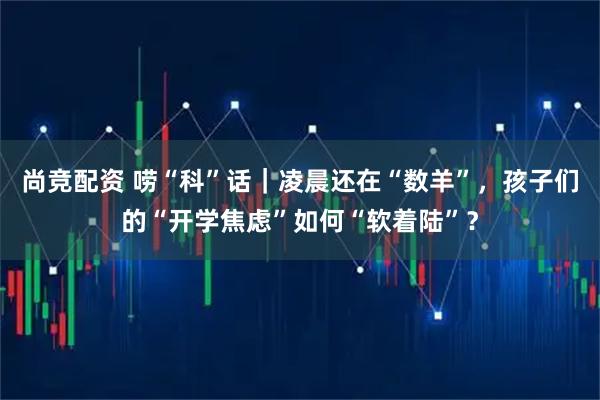 尚竞配资 唠“科”话｜凌晨还在“数羊”，孩子们的“开学焦虑”如何“软着陆”？
