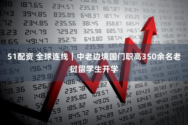 51配资 全球连线｜中老边境国门职高350余名老挝留学生开学