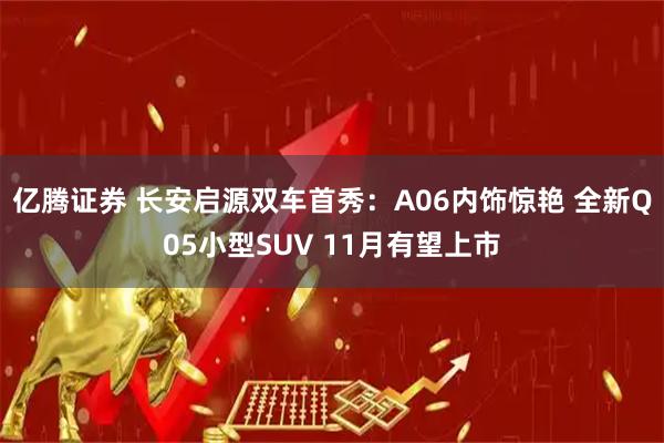 亿腾证券 长安启源双车首秀：A06内饰惊艳 全新Q05小型SUV 11月有望上市