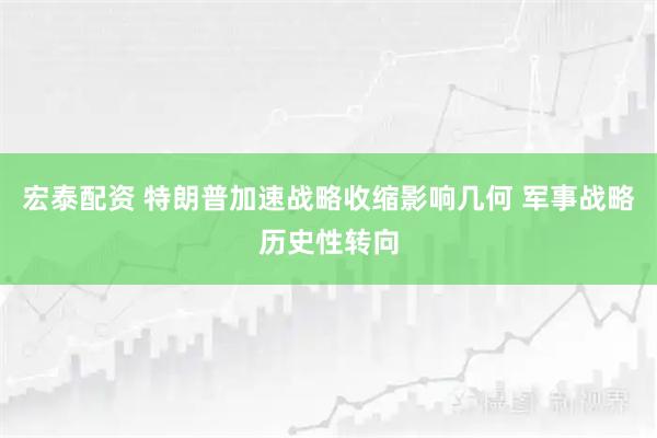 宏泰配资 特朗普加速战略收缩影响几何 军事战略历史性转向