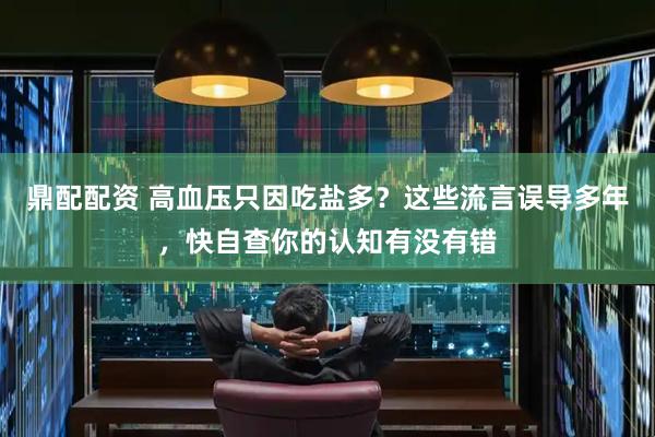 鼎配配资 高血压只因吃盐多？这些流言误导多年，快自查你的认知有没有错