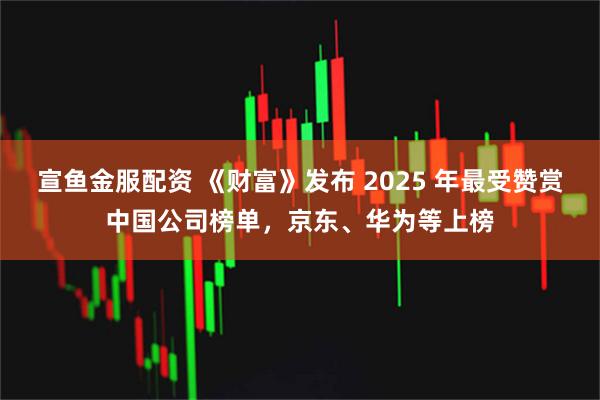 宣鱼金服配资 《财富》发布 2025 年最受赞赏中国公司榜单，京东、华为等上榜