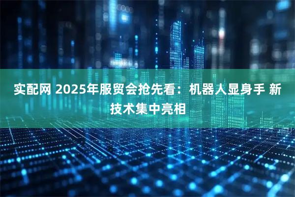 实配网 2025年服贸会抢先看：机器人显身手 新技术集中亮相