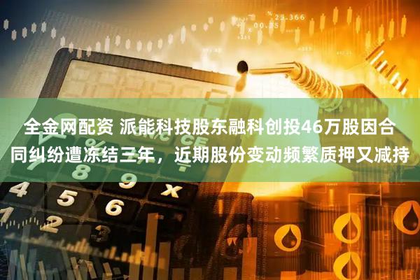 全金网配资 派能科技股东融科创投46万股因合同纠纷遭冻结三年，近期股份变动频繁质押又减持