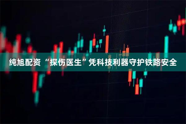 纯旭配资 “探伤医生”凭科技利器守护铁路安全