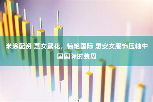 米涂配资 惠女繁花，惊艳国际 惠安女服饰压轴中国国际时装周