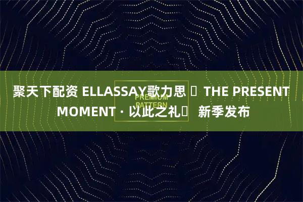 聚天下配资 ELLASSAY歌力思 ⌈THE PRESENT MOMENT · 以此之礼⌋ 新季发布