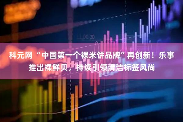 科元网 “中国第一个裸米饼品牌”再创新！乐事推出裸鲜贝，持续引领清洁标签风尚