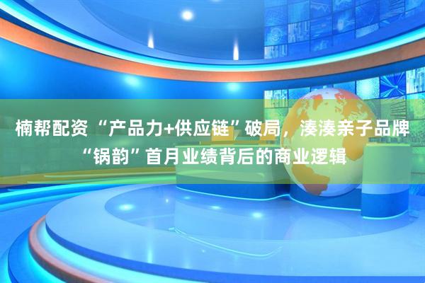 楠帮配资 “产品力+供应链”破局，湊湊亲子品牌“锅韵”首月业绩背后的商业逻辑