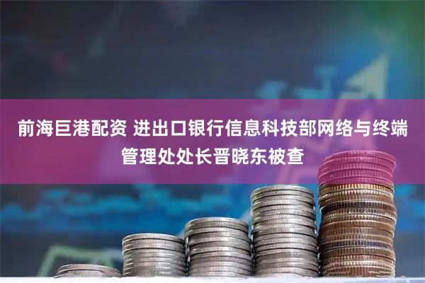 前海巨港配资 进出口银行信息科技部网络与终端管理处处长晋晓东被查