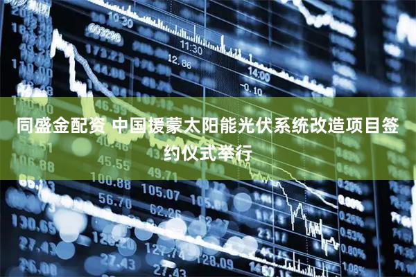 同盛金配资 中国援蒙太阳能光伏系统改造项目签约仪式举行