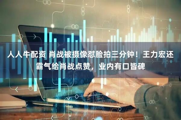 人人牛配资 肖战被摄像怼脸拍三分钟！王力宏还霸气给肖战点赞，业内有口皆碑