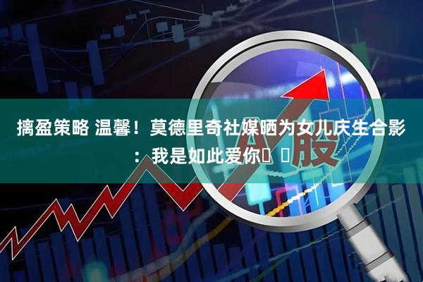 摛盈策略 温馨！莫德里奇社媒晒为女儿庆生合影：我是如此爱你❤️