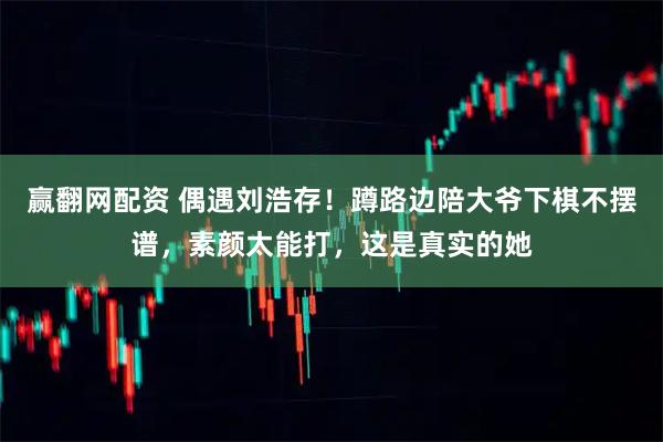 赢翻网配资 偶遇刘浩存！蹲路边陪大爷下棋不摆谱，素颜太能打，这是真实的她