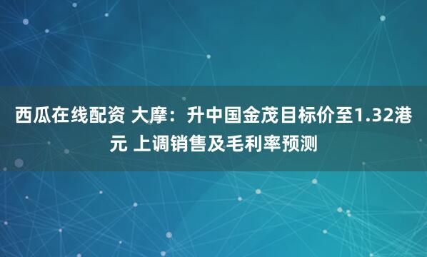 西瓜在线配资 大摩：升中国金茂目标价至1.32港元 上调销售及毛利率预测