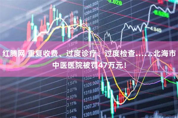 红腾网 重复收费、过度诊疗、过度检查……北海市中医医院被罚47万元！