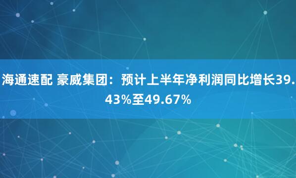 海通速配 豪威集团：预计上半年净利润同比增长39.43%至49.67%