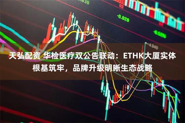 天弘配资 华检医疗双公告联动：ETHK大厦实体根基筑牢，品牌升级明晰生态战略
