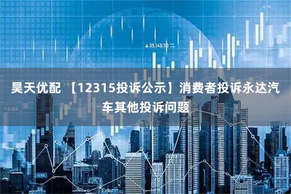 昊天优配 【12315投诉公示】消费者投诉永达汽车其他投诉问题