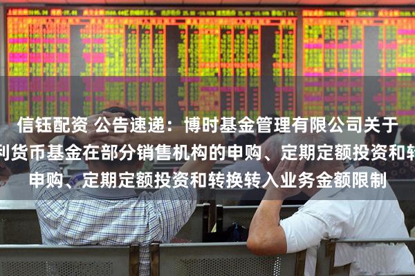 信钰配资 公告速递：博时基金管理有限公司关于调整旗下博时天天增利货币基金在部分销售机构的申购、定期定额投资和转换转入业务金额限制