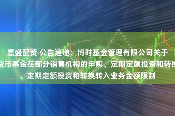 嘉盛配资 公告速递：博时基金管理有限公司关于调整旗下博时合鑫货币基金在部分销售机构的申购、定期定额投资和转换转入业务金额限制