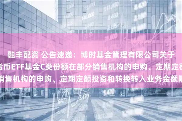 融丰配资 公告速递:博时基金管理有限公司关于调整旗下博时保证金货币ETF基金C类份额在部分销售机构的申购、定期定额投资和转换转入业务金额限制
